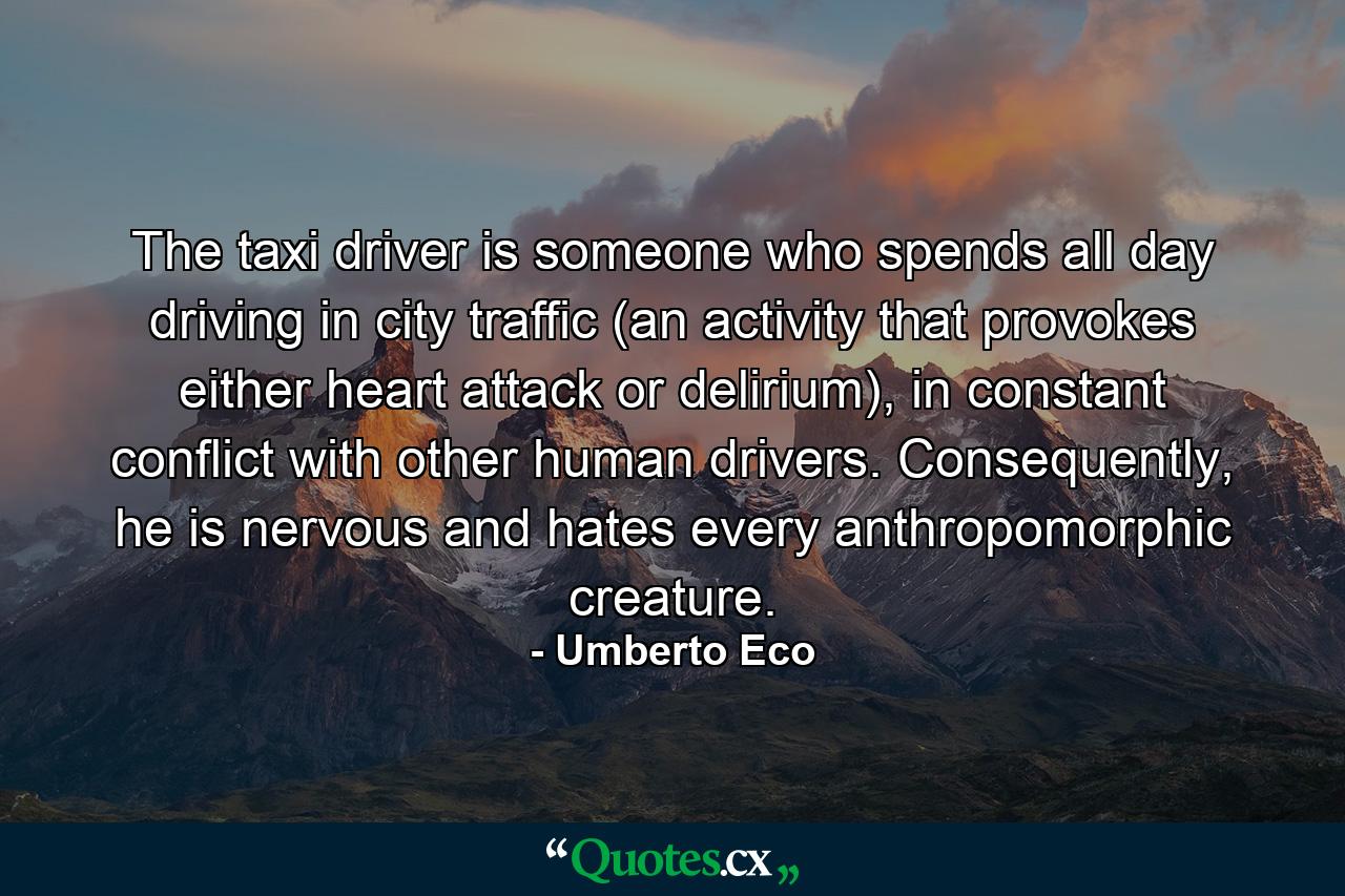 The taxi driver is someone who spends all day driving in city traffic (an activity that provokes either heart attack or delirium), in constant conflict with other human drivers. Consequently, he is nervous and hates every anthropomorphic creature. - Quote by Umberto Eco