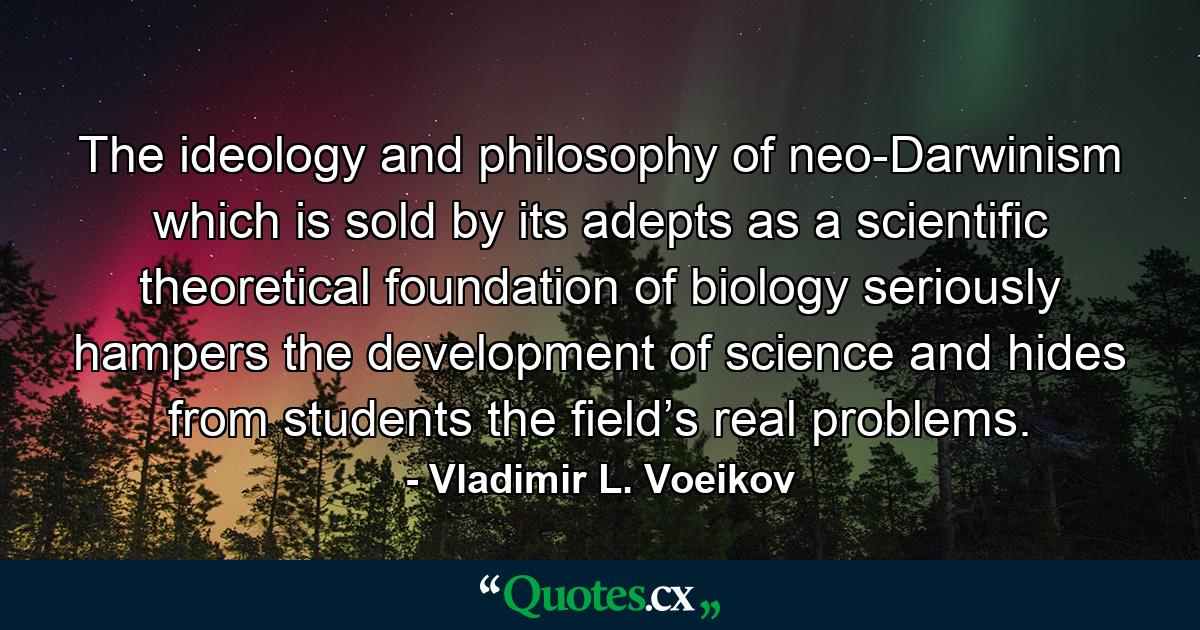 The ideology and philosophy of neo-Darwinism which is sold by its adepts as a scientific theoretical foundation of biology seriously hampers the development of science and hides from students the field’s real problems. - Quote by Vladimir L. Voeikov