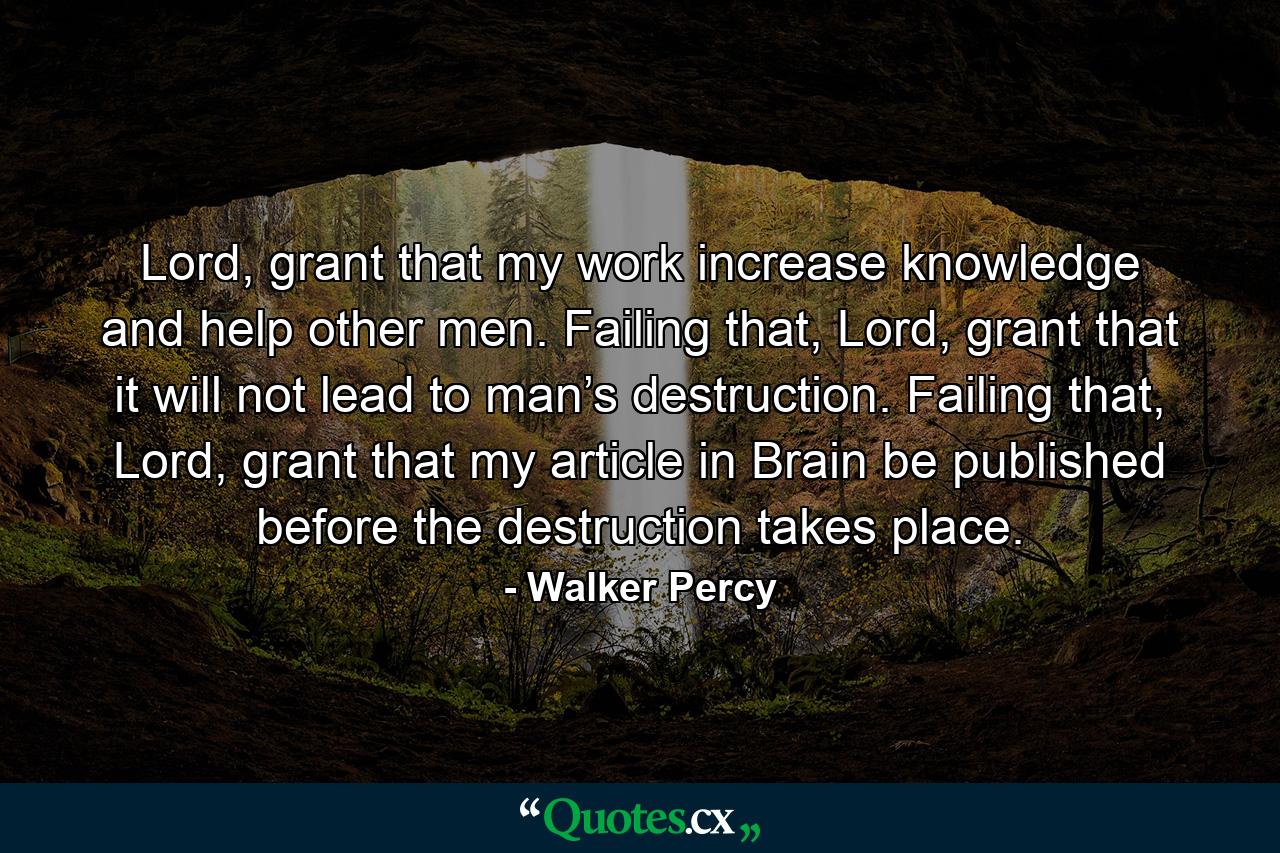 Lord, grant that my work increase knowledge and help other men. Failing that, Lord, grant that it will not lead to man’s destruction. Failing that, Lord, grant that my article in Brain be published before the destruction takes place. - Quote by Walker Percy