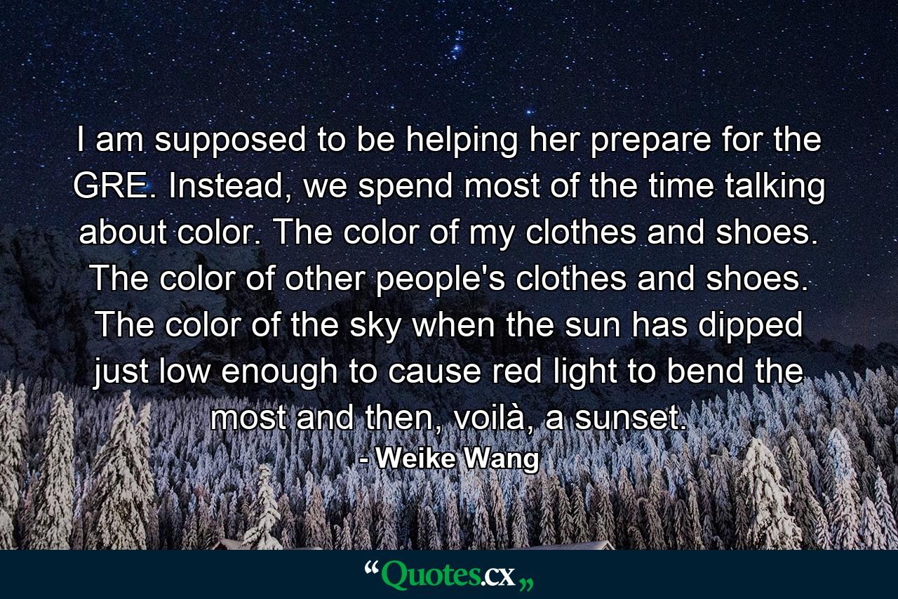 I am supposed to be helping her prepare for the GRE. Instead, we spend most of the time talking about color. The color of my clothes and shoes. The color of other people's clothes and shoes. The color of the sky when the sun has dipped just low enough to cause red light to bend the most and then, voilà, a sunset. - Quote by Weike Wang