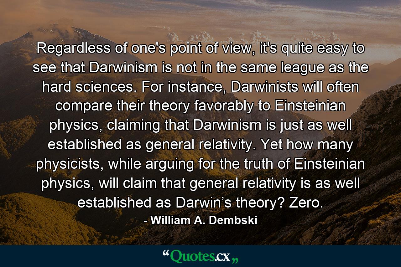 Regardless of one's point of view, it's quite easy to see that Darwinism is not in the same league as the hard sciences. For instance, Darwinists will often compare their theory favorably to Einsteinian physics, claiming that Darwinism is just as well established as general relativity. Yet how many physicists, while arguing for the truth of Einsteinian physics, will claim that general relativity is as well established as Darwin’s theory? Zero. - Quote by William A. Dembski