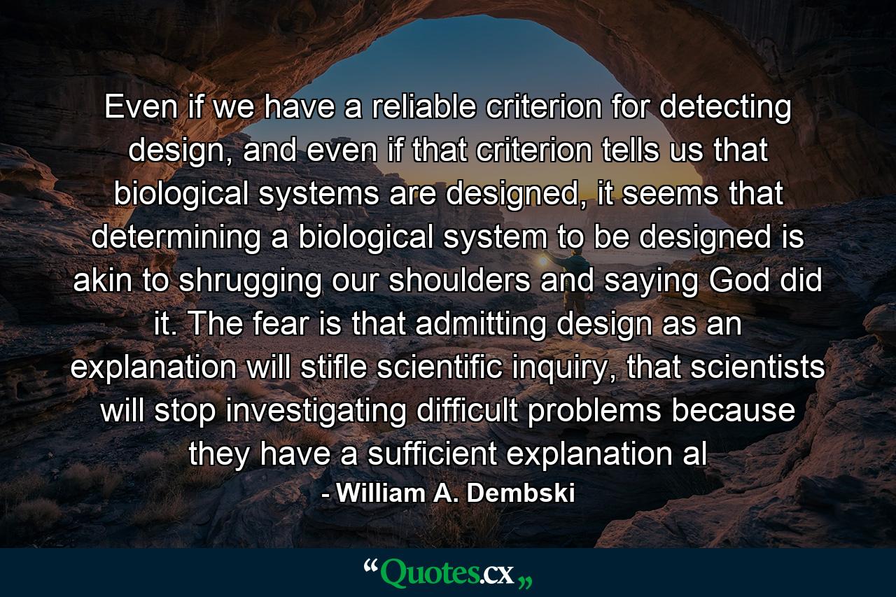 Even if we have a reliable criterion for detecting design, and even if that criterion tells us that biological systems are designed, it seems that determining a biological system to be designed is akin to shrugging our shoulders and saying God did it. The fear is that admitting design as an explanation will stifle scientific inquiry, that scientists will stop investigating difficult problems because they have a sufficient explanation al - Quote by William A. Dembski