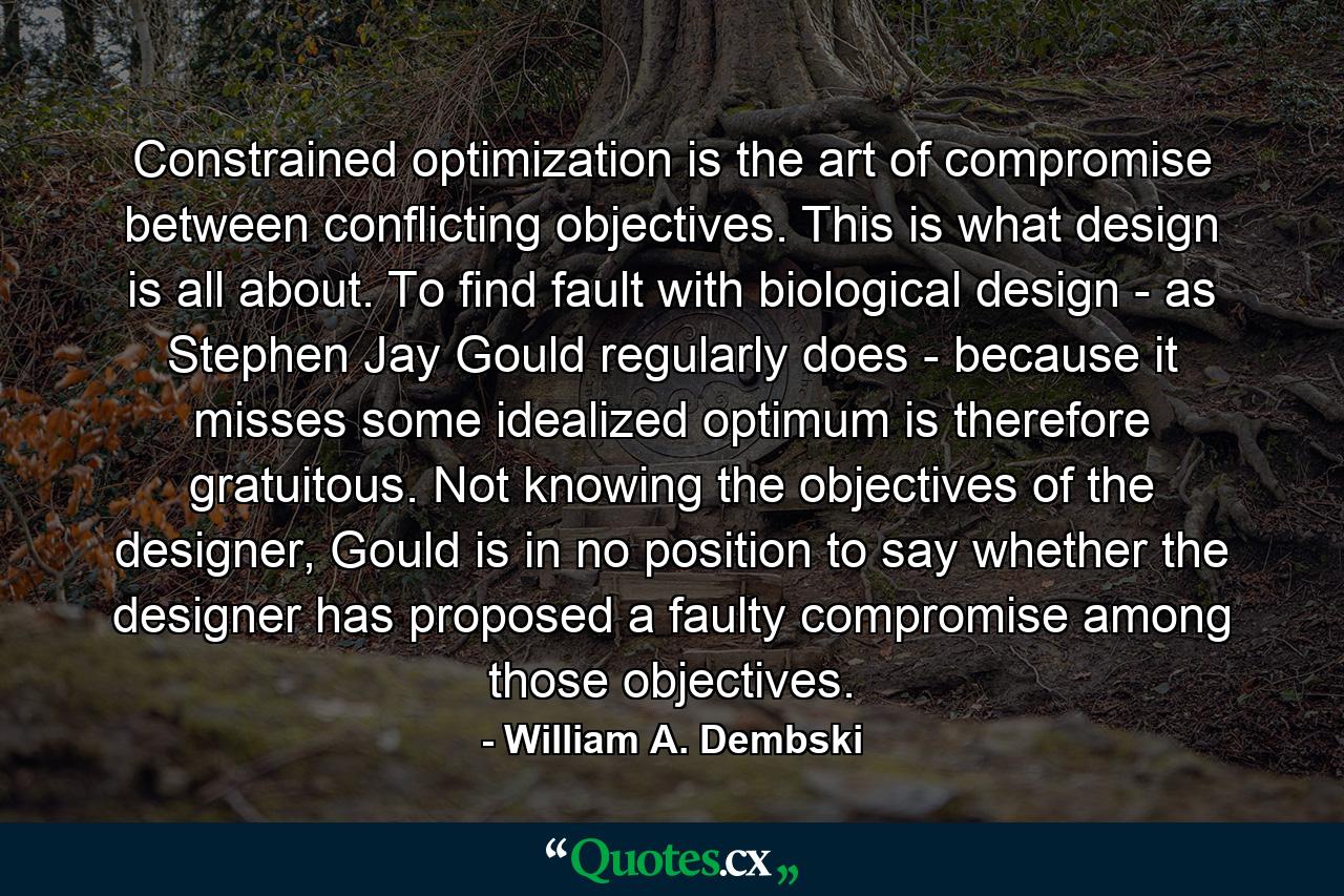 Constrained optimization is the art of compromise between conflicting objectives. This is what design is all about. To find fault with biological design - as Stephen Jay Gould regularly does - because it misses some idealized optimum is therefore gratuitous. Not knowing the objectives of the designer, Gould is in no position to say whether the designer has proposed a faulty compromise among those objectives. - Quote by William A. Dembski