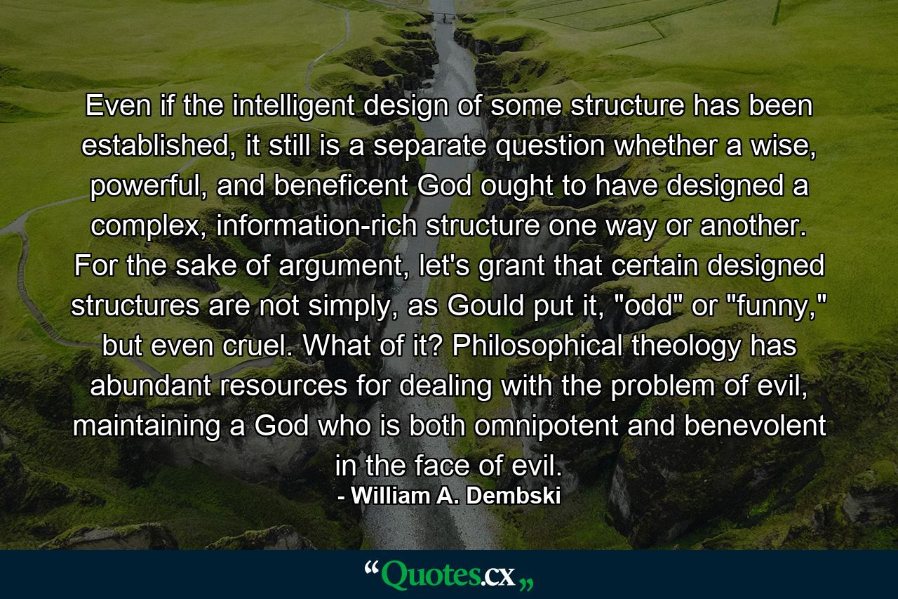 Even if the intelligent design of some structure has been established, it still is a separate question whether a wise, powerful, and beneficent God ought to have designed a complex, information-rich structure one way or another. For the sake of argument, let's grant that certain designed structures are not simply, as Gould put it, 