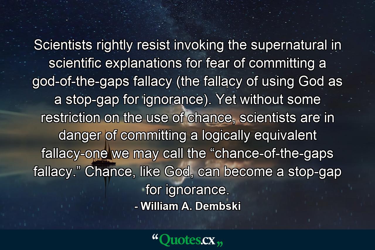 Scientists rightly resist invoking the supernatural in scientific explanations for fear of committing a god-of-the-gaps fallacy (the fallacy of using God as a stop-gap for ignorance). Yet without some restriction on the use of chance, scientists are in danger of committing a logically equivalent fallacy-one we may call the “chance-of-the-gaps fallacy.” Chance, like God, can become a stop-gap for ignorance. - Quote by William A. Dembski