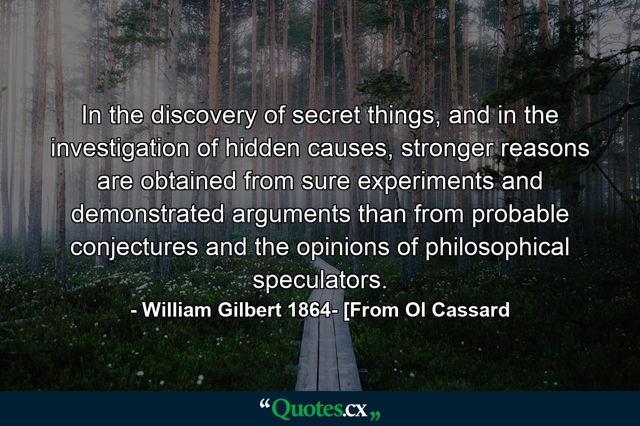 In the discovery of secret things, and in the investigation of hidden causes, stronger reasons are obtained from sure experiments and demonstrated arguments than from probable conjectures and the opinions of philosophical speculators. - Quote by William Gilbert 1864- [From Ol Cassard