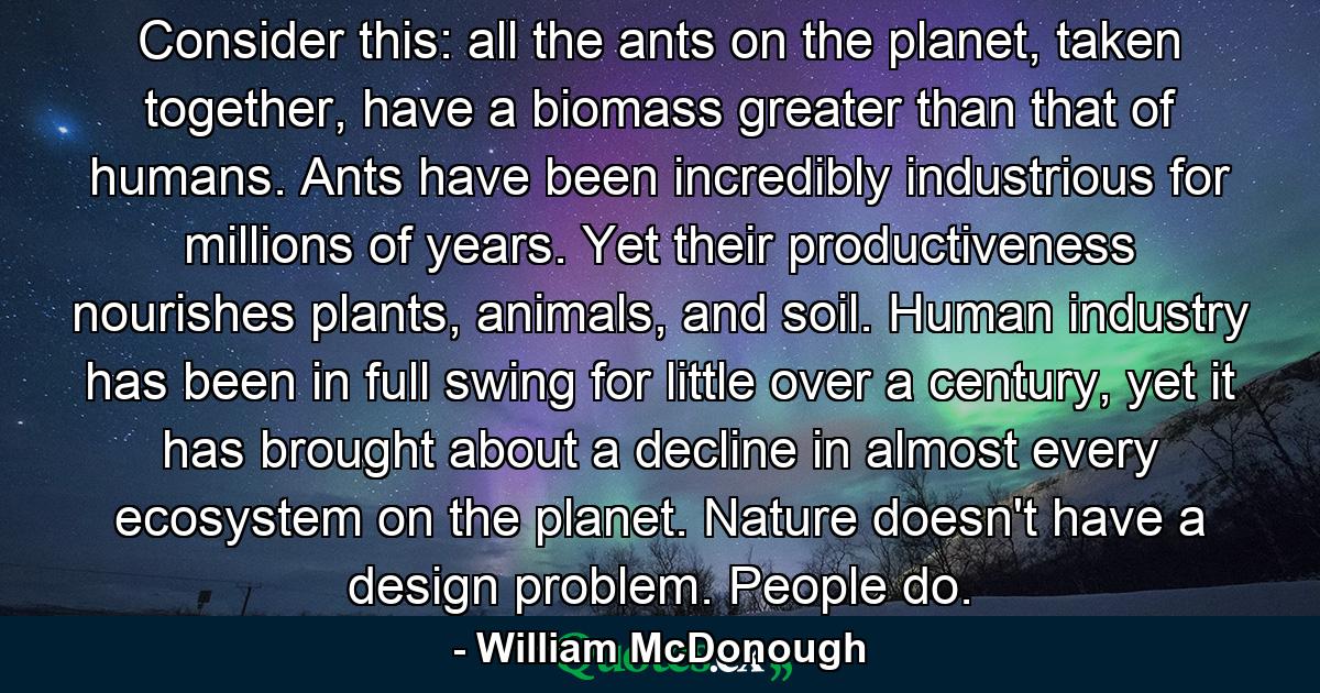 Consider this: all the ants on the planet, taken together, have a biomass greater than that of humans. Ants have been incredibly industrious for millions of years. Yet their productiveness nourishes plants, animals, and soil. Human industry has been in full swing for little over a century, yet it has brought about a decline in almost every ecosystem on the planet. Nature doesn't have a design problem. People do. - Quote by William McDonough