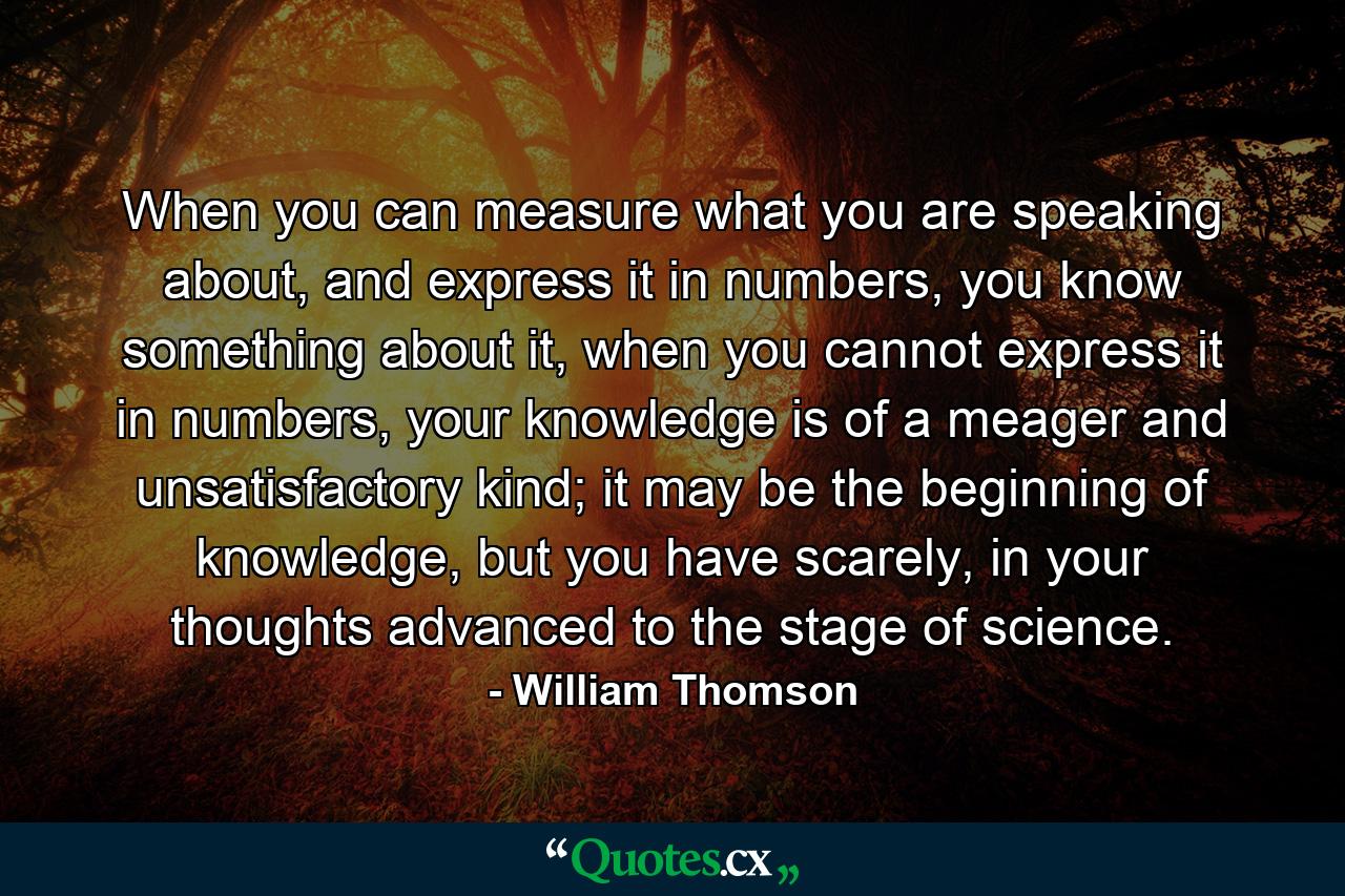 When you can measure what you are speaking about, and express it in numbers, you know something about it, when you cannot express it in numbers, your knowledge is of a meager and unsatisfactory kind; it may be the beginning of knowledge, but you have scarely, in your thoughts advanced to the stage of science. - Quote by William Thomson