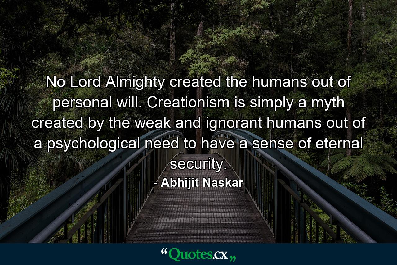 No Lord Almighty created the humans out of personal will. Creationism is simply a myth created by the weak and ignorant humans out of a psychological need to have a sense of eternal security. - Quote by Abhijit Naskar