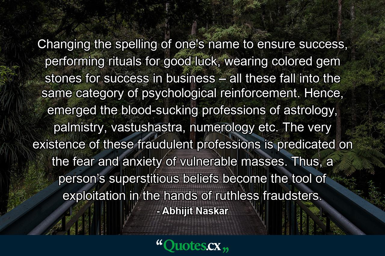 Changing the spelling of one's name to ensure success, performing rituals for good luck, wearing colored gem stones for success in business – all these fall into the same category of psychological reinforcement. Hence, emerged the blood-sucking professions of astrology, palmistry, vastushastra, numerology etc. The very existence of these fraudulent professions is predicated on the fear and anxiety of vulnerable masses. Thus, a person’s superstitious beliefs become the tool of exploitation in the hands of ruthless fraudsters. - Quote by Abhijit Naskar