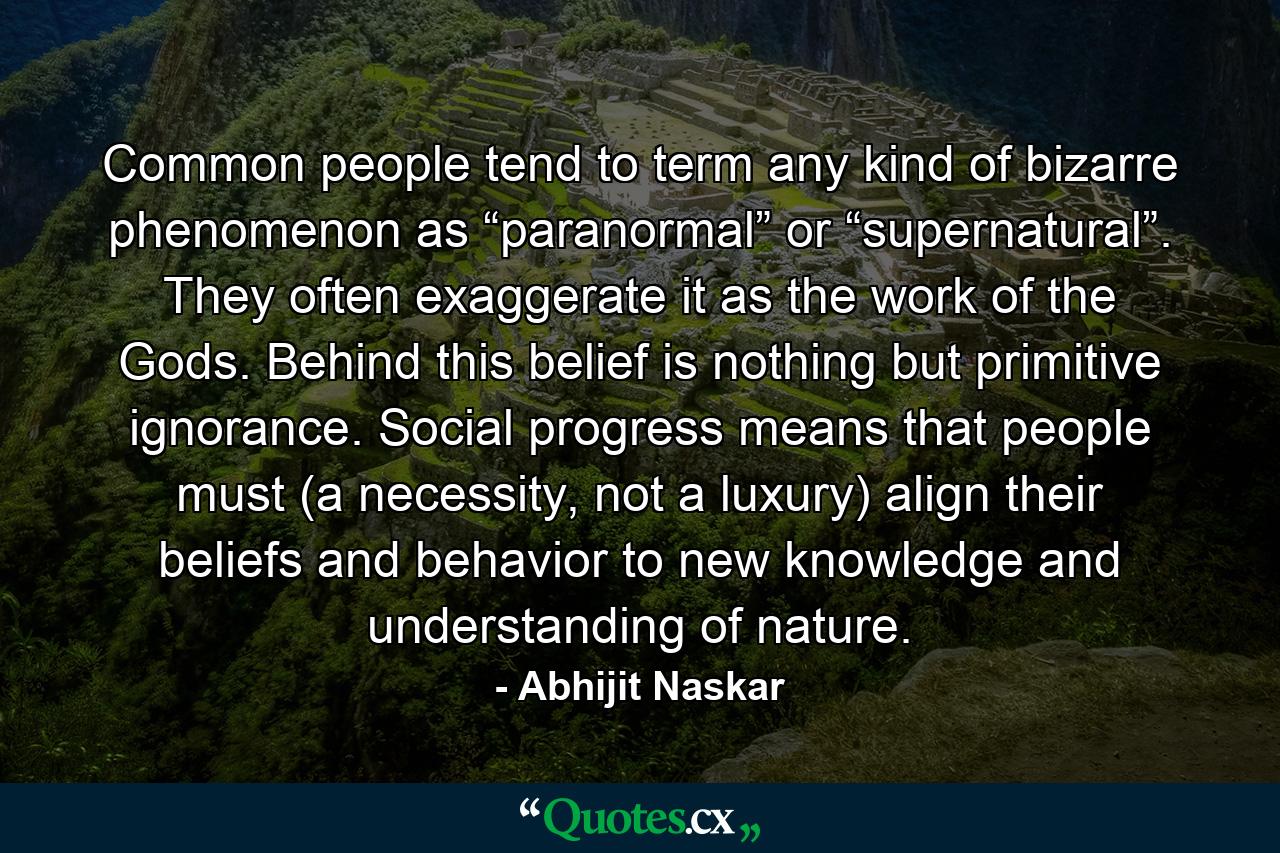 Common people tend to term any kind of bizarre phenomenon as “paranormal” or “supernatural”. They often exaggerate it as the work of the Gods. Behind this belief is nothing but primitive ignorance. Social progress means that people must (a necessity, not a luxury) align their beliefs and behavior to new knowledge and understanding of nature. - Quote by Abhijit Naskar