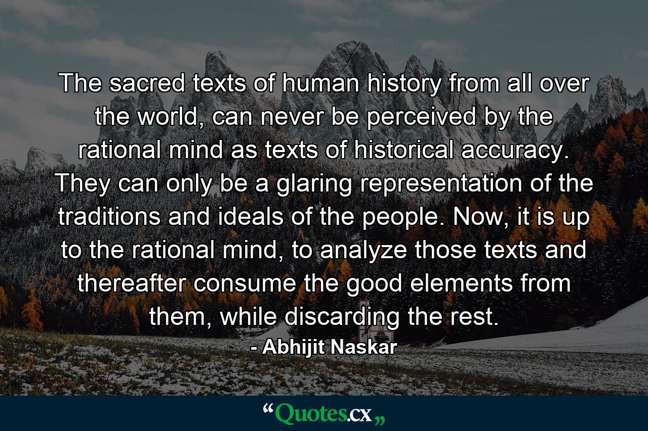 The sacred texts of human history from all over the world, can never be perceived by the rational mind as texts of historical accuracy. They can only be a glaring representation of the traditions and ideals of the people. Now, it is up to the rational mind, to analyze those texts and thereafter consume the good elements from them, while discarding the rest. - Quote by Abhijit Naskar