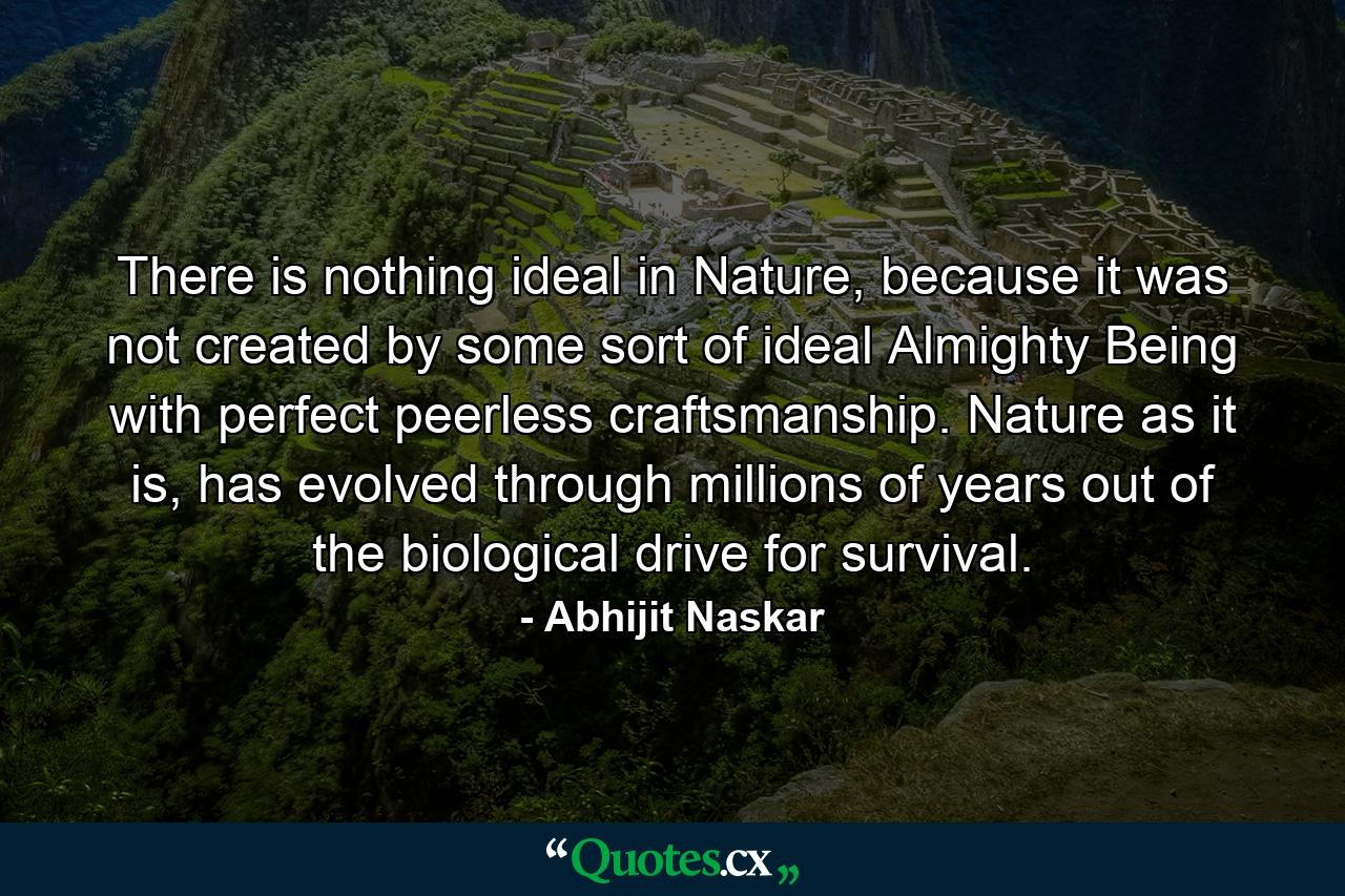 There is nothing ideal in Nature, because it was not created by some sort of ideal Almighty Being with perfect peerless craftsmanship. Nature as it is, has evolved through millions of years out of the biological drive for survival. - Quote by Abhijit Naskar