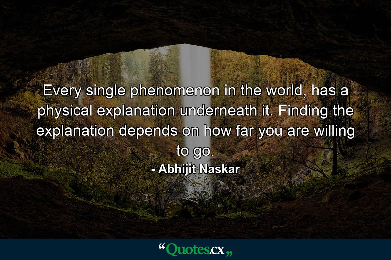 Every single phenomenon in the world, has a physical explanation underneath it. Finding the explanation depends on how far you are willing to go. - Quote by Abhijit Naskar