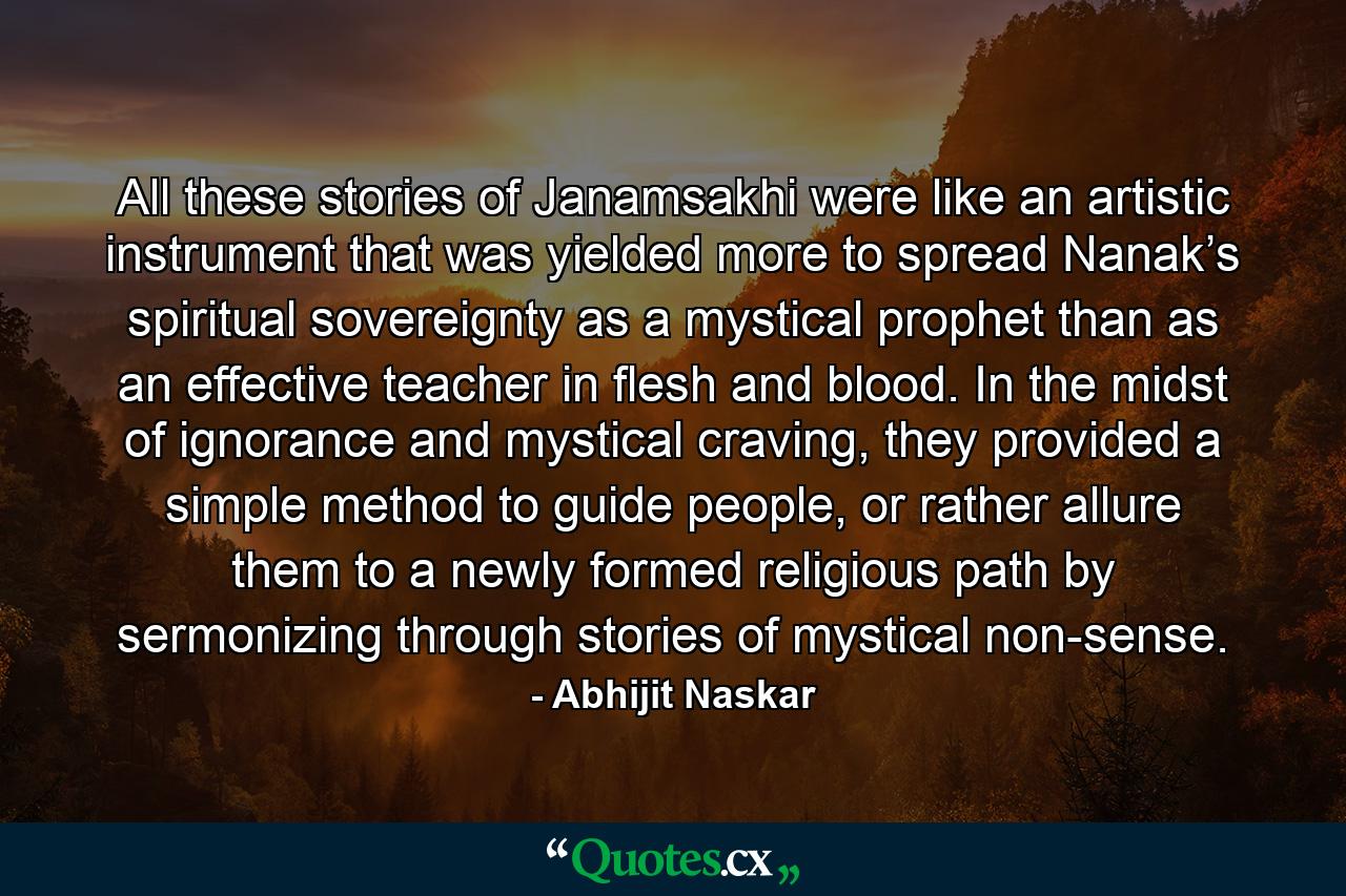 All these stories of Janamsakhi were like an artistic instrument that was yielded more to spread Nanak’s spiritual sovereignty as a mystical prophet than as an effective teacher in flesh and blood. In the midst of ignorance and mystical craving, they provided a simple method to guide people, or rather allure them to a newly formed religious path by sermonizing through stories of mystical non-sense. - Quote by Abhijit Naskar