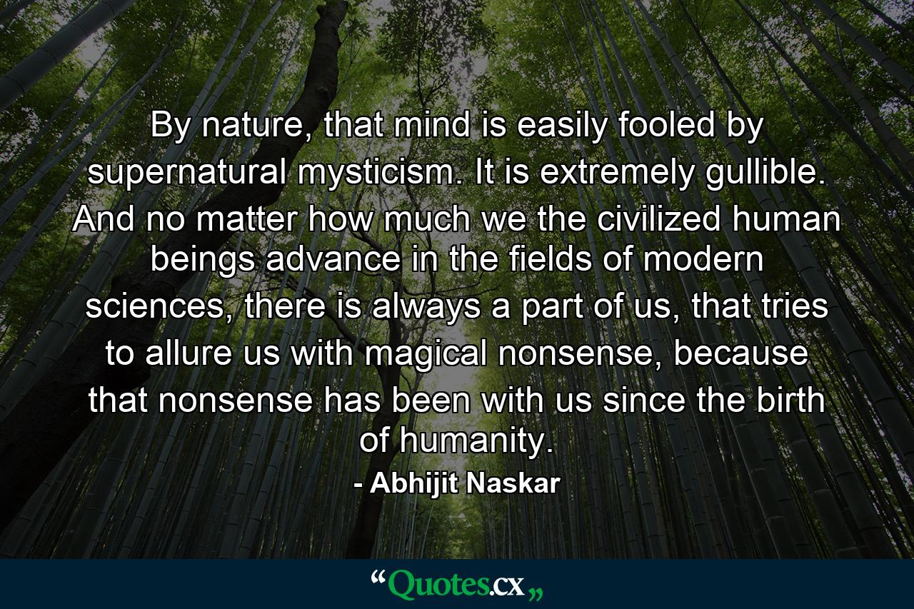 By nature, that mind is easily fooled by supernatural mysticism. It is extremely gullible. And no matter how much we the civilized human beings advance in the fields of modern sciences, there is always a part of us, that tries to allure us with magical nonsense, because that nonsense has been with us since the birth of humanity. - Quote by Abhijit Naskar