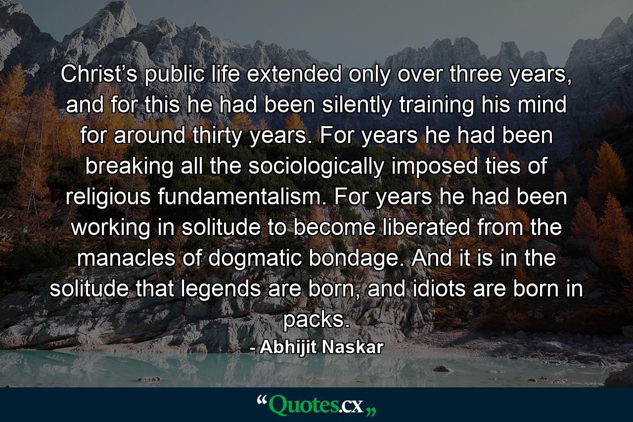 Christ’s public life extended only over three years, and for this he had been silently training his mind for around thirty years. For years he had been breaking all the sociologically imposed ties of religious fundamentalism. For years he had been working in solitude to become liberated from the manacles of dogmatic bondage. And it is in the solitude that legends are born, and idiots are born in packs. - Quote by Abhijit Naskar