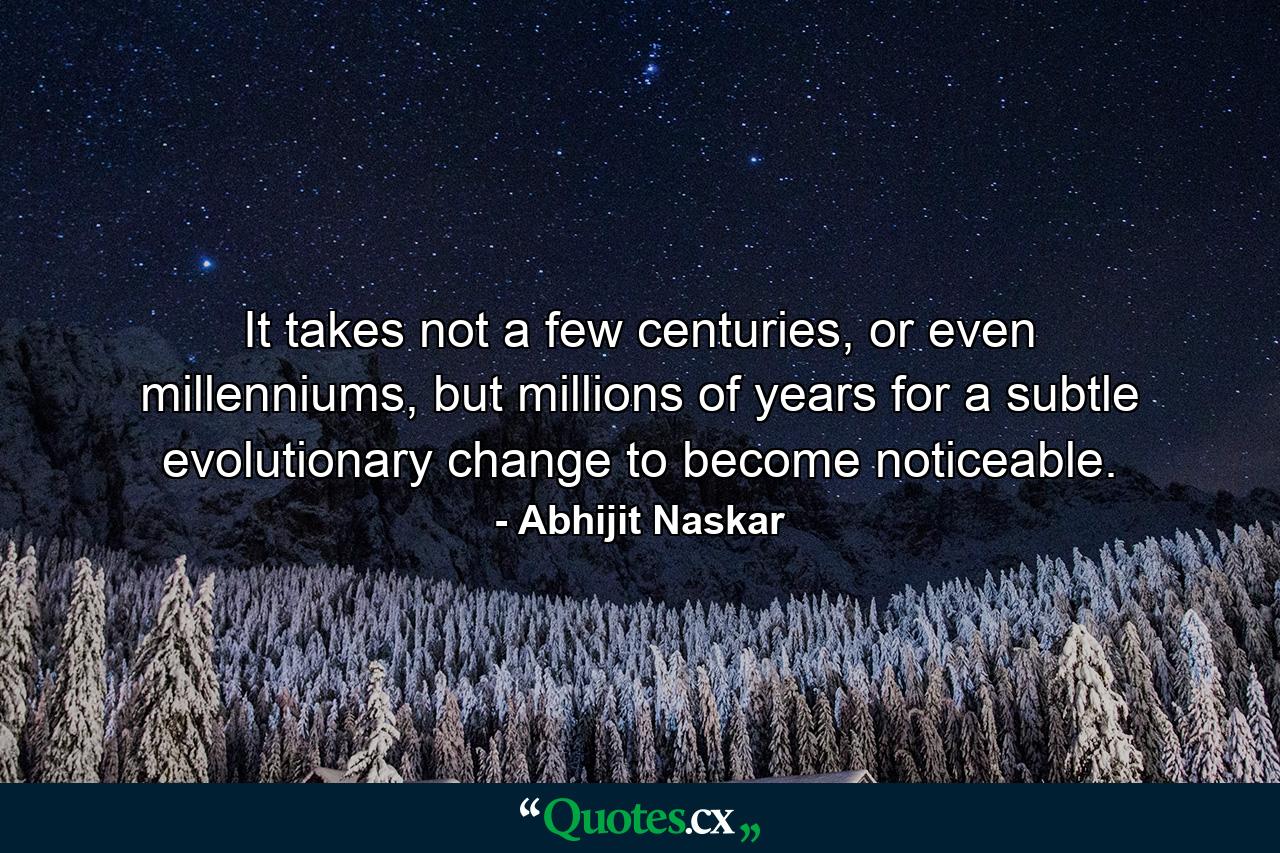 It takes not a few centuries, or even millenniums, but millions of years for a subtle evolutionary change to become noticeable. - Quote by Abhijit Naskar