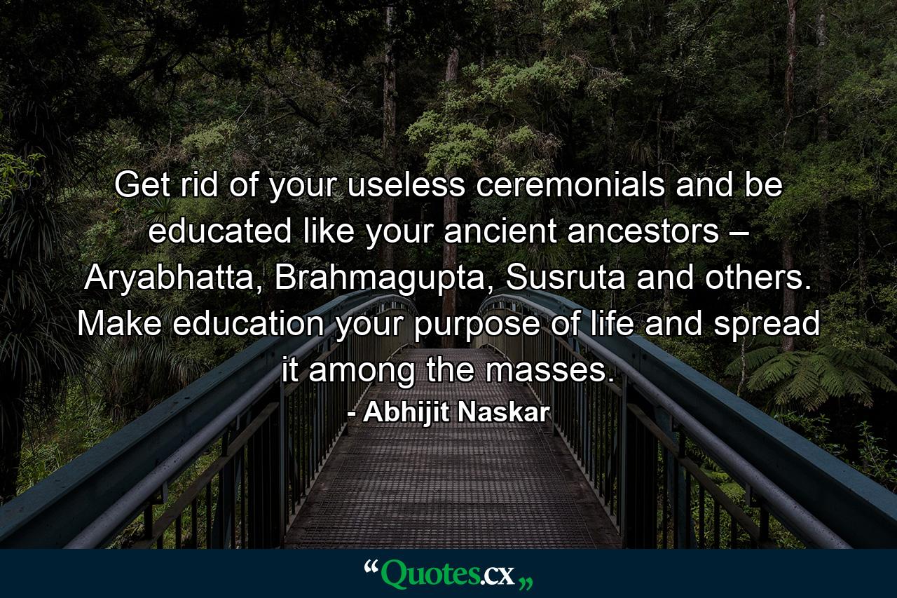 Get rid of your useless ceremonials and be educated like your ancient ancestors – Aryabhatta, Brahmagupta, Susruta and others. Make education your purpose of life and spread it among the masses. - Quote by Abhijit Naskar