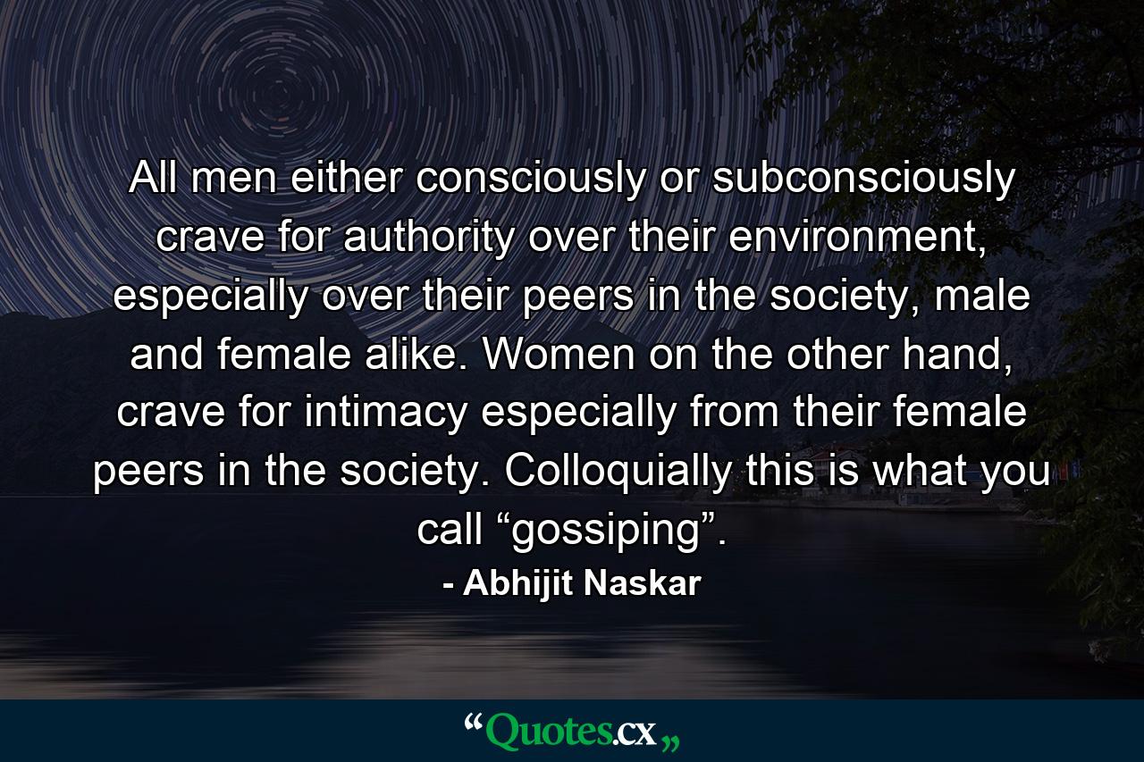 All men either consciously or subconsciously crave for authority over their environment, especially over their peers in the society, male and female alike. Women on the other hand, crave for intimacy especially from their female peers in the society. Colloquially this is what you call “gossiping”. - Quote by Abhijit Naskar