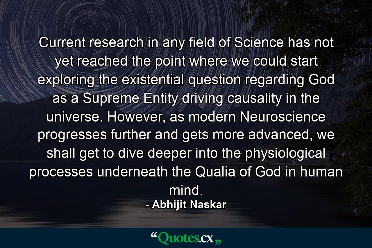 Current research in any field of Science has not yet reached the point where we could start exploring the existential question regarding God as a Supreme Entity driving causality in the universe. However, as modern Neuroscience progresses further and gets more advanced, we shall get to dive deeper into the physiological processes underneath the Qualia of God in human mind. - Quote by Abhijit Naskar