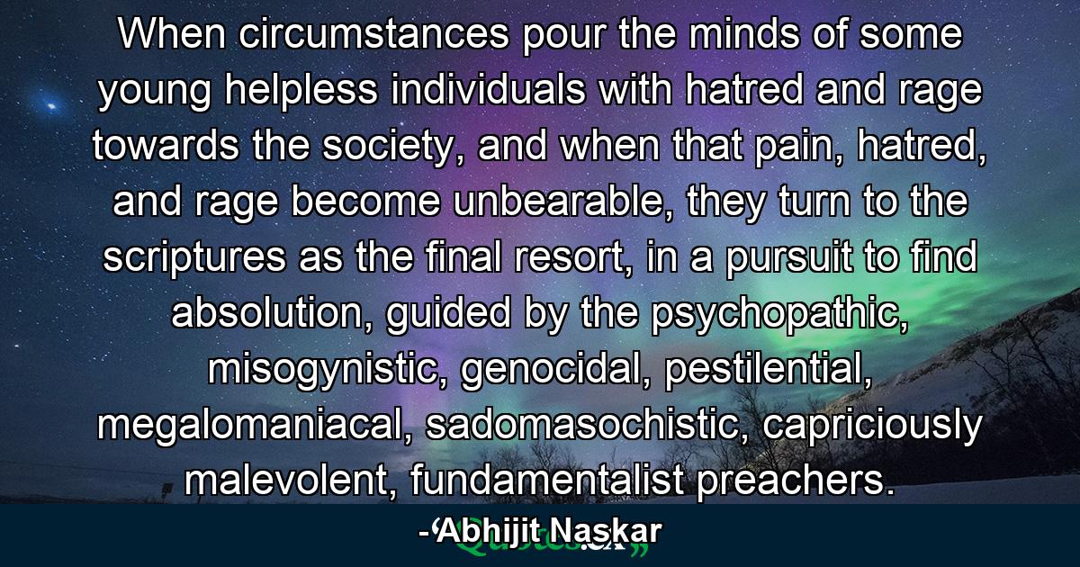 When circumstances pour the minds of some young helpless individuals with hatred and rage towards the society, and when that pain, hatred, and rage become unbearable, they turn to the scriptures as the final resort, in a pursuit to find absolution, guided by the psychopathic, misogynistic, genocidal, pestilential, megalomaniacal, sadomasochistic, capriciously malevolent, fundamentalist preachers. - Quote by Abhijit Naskar