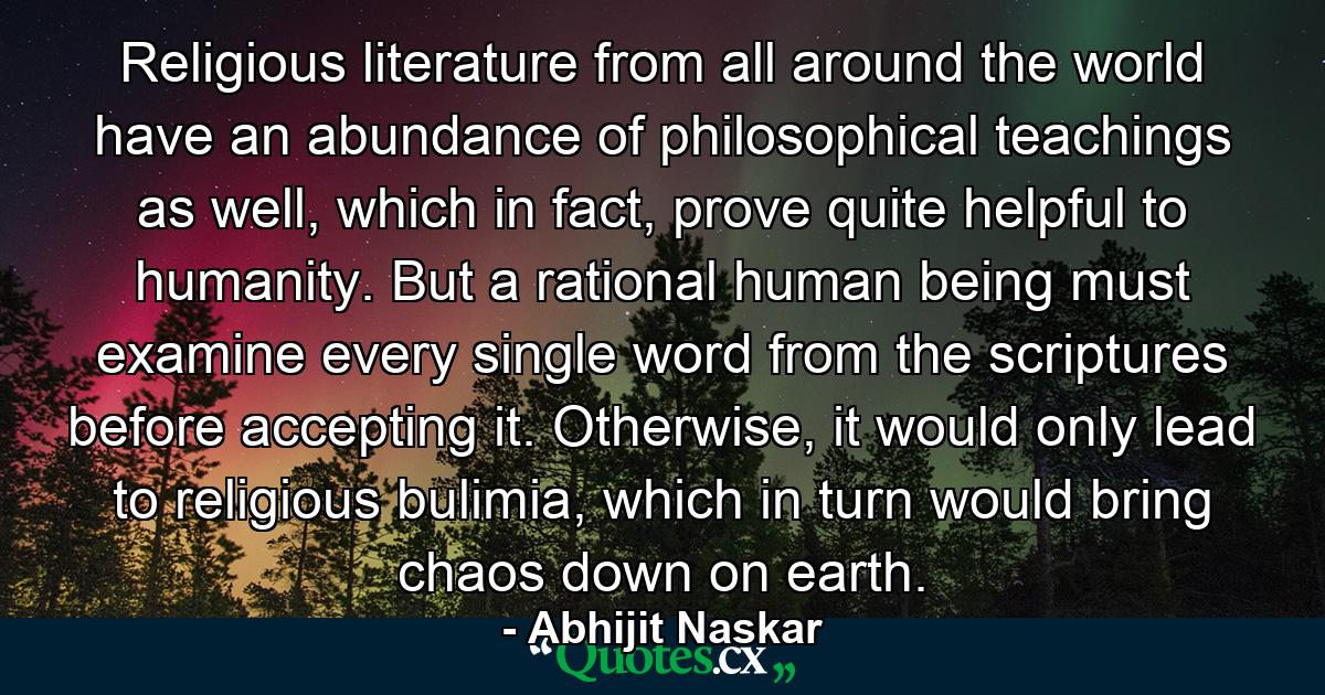 Religious literature from all around the world have an abundance of philosophical teachings as well, which in fact, prove quite helpful to humanity. But a rational human being must examine every single word from the scriptures before accepting it. Otherwise, it would only lead to religious bulimia, which in turn would bring chaos down on earth. - Quote by Abhijit Naskar