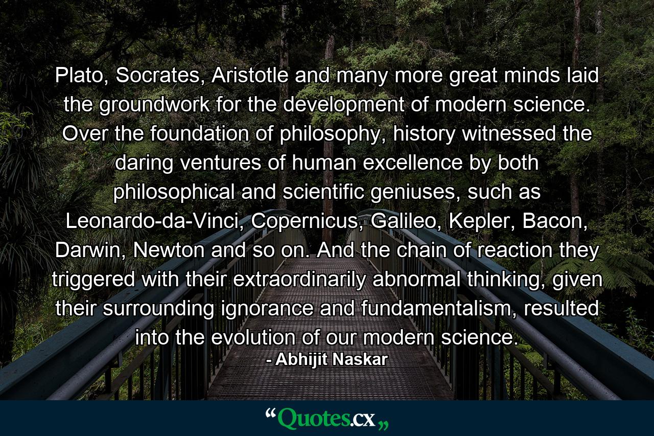 Plato, Socrates, Aristotle and many more great minds laid the groundwork for the development of modern science. Over the foundation of philosophy, history witnessed the daring ventures of human excellence by both philosophical and scientific geniuses, such as Leonardo-da-Vinci, Copernicus, Galileo, Kepler, Bacon, Darwin, Newton and so on. And the chain of reaction they triggered with their extraordinarily abnormal thinking, given their surrounding ignorance and fundamentalism, resulted into the evolution of our modern science. - Quote by Abhijit Naskar