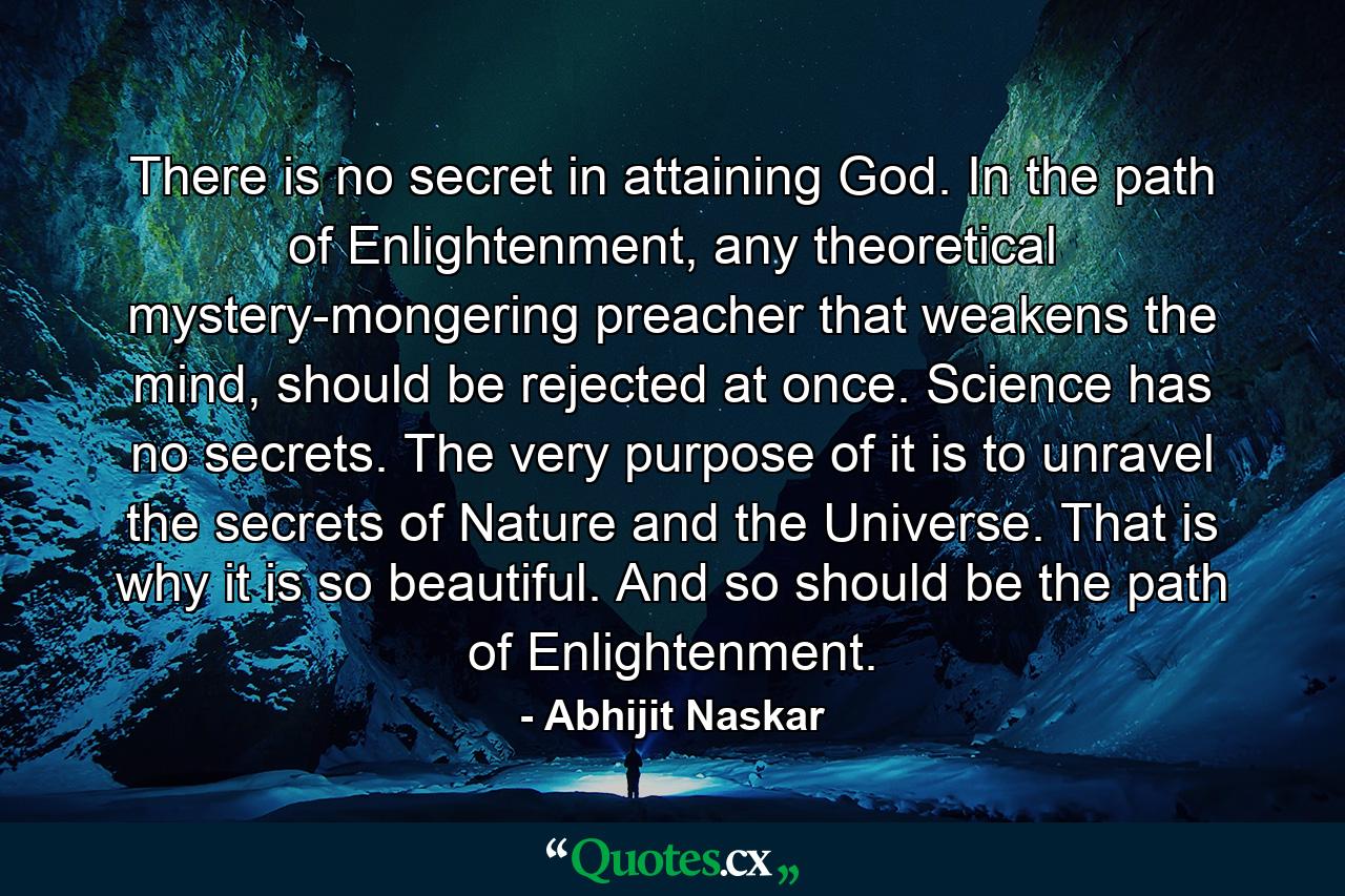 There is no secret in attaining God. In the path of Enlightenment, any theoretical mystery-mongering preacher that weakens the mind, should be rejected at once. Science has no secrets. The very purpose of it is to unravel the secrets of Nature and the Universe. That is why it is so beautiful. And so should be the path of Enlightenment. - Quote by Abhijit Naskar