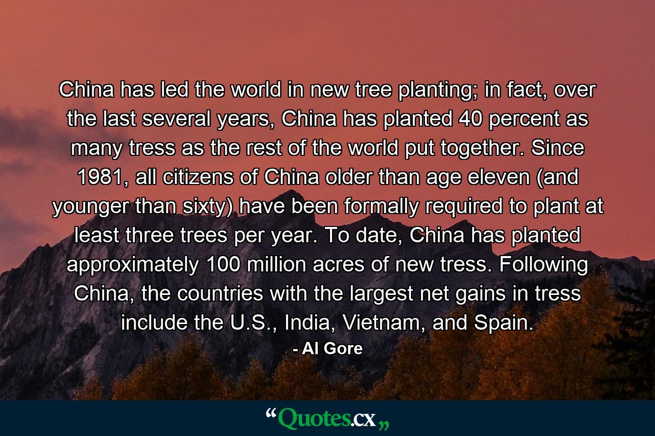 China has led the world in new tree planting; in fact, over the last several years, China has planted 40 percent as many tress as the rest of the world put together. Since 1981, all citizens of China older than age eleven (and younger than sixty) have been formally required to plant at least three trees per year. To date, China has planted approximately 100 million acres of new tress. Following China, the countries with the largest net gains in tress include the U.S., India, Vietnam, and Spain. - Quote by Al Gore