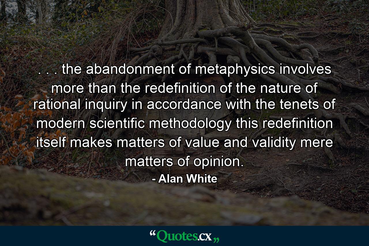 . . . the abandonment of metaphysics involves more than the redefinition of the nature of rational inquiry in accordance with the tenets of modern scientific methodology this redefinition itself makes matters of value and validity mere matters of opinion. - Quote by Alan White