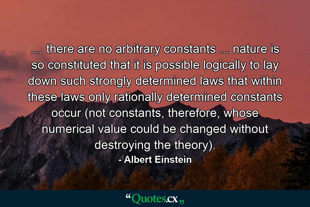 … there are no arbitrary constants ... nature is so constituted that it is possible logically to lay down such strongly determined laws that within these laws only rationally determined constants occur (not constants, therefore, whose numerical value could be changed without destroying the theory). - Quote by Albert Einstein