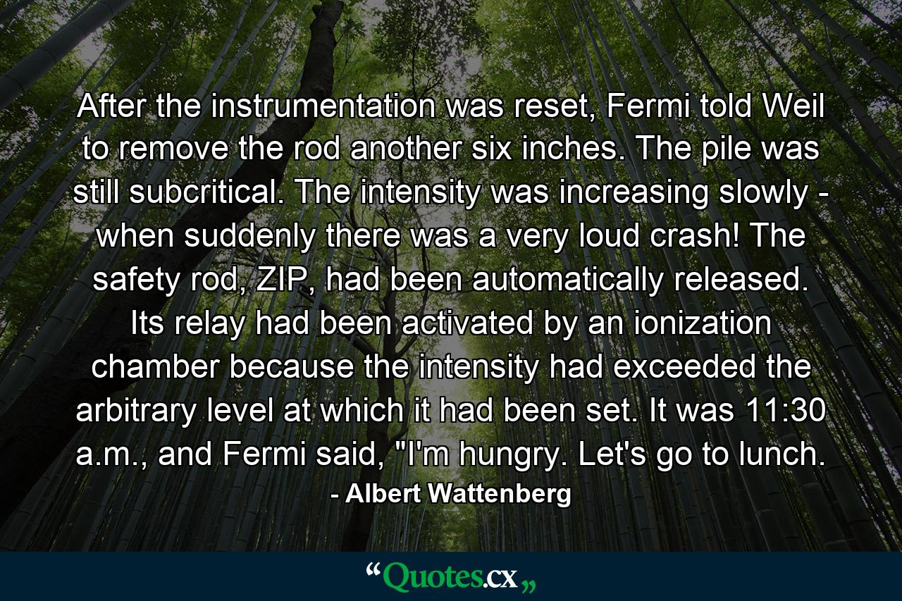 After the instrumentation was reset, Fermi told Weil to remove the rod another six inches. The pile was still subcritical. The intensity was increasing slowly - when suddenly there was a very loud crash! The safety rod, ZIP, had been automatically released. Its relay had been activated by an ionization chamber because the intensity had exceeded the arbitrary level at which it had been set. It was 11:30 a.m., and Fermi said, 