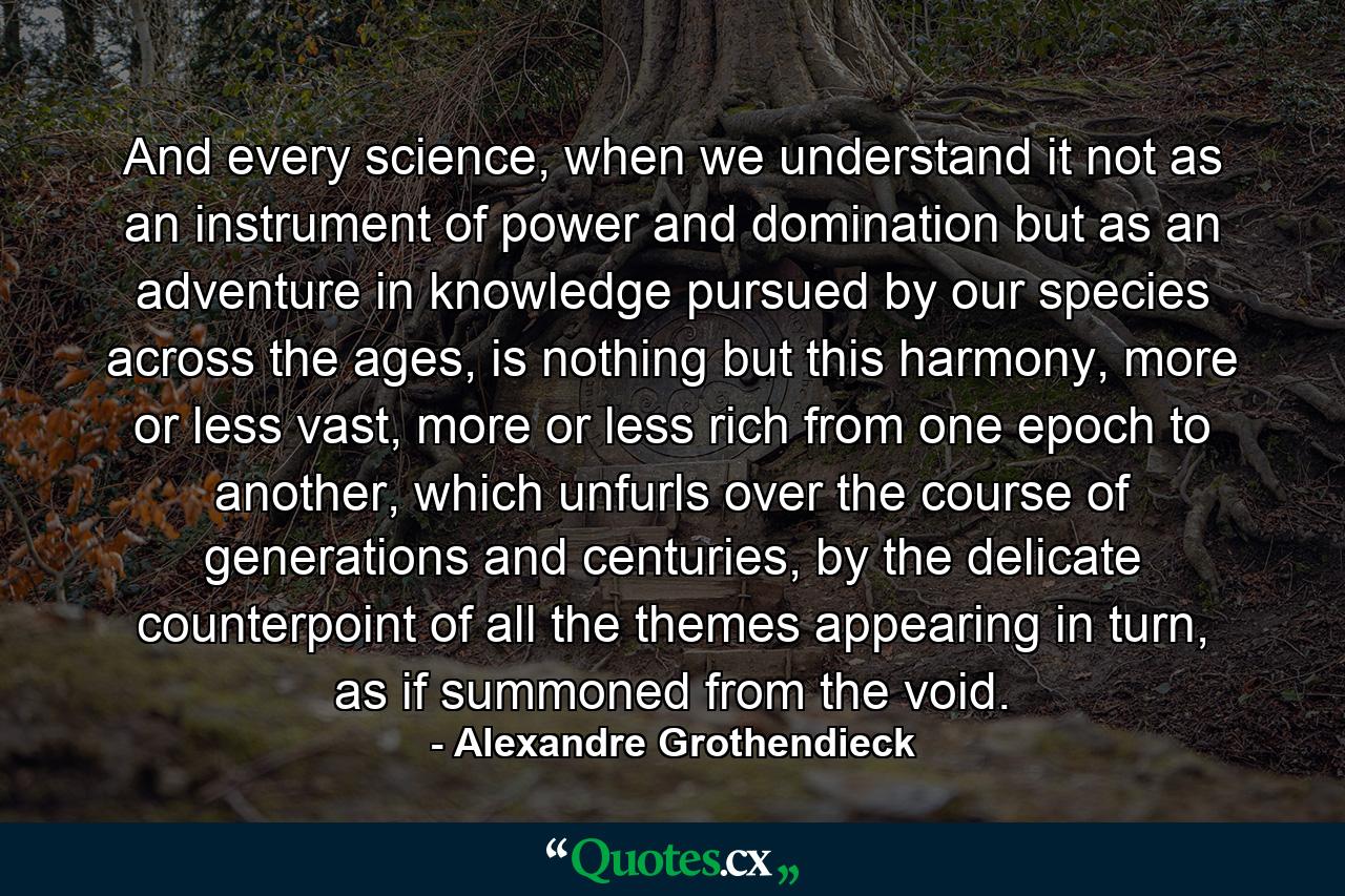 And every science, when we understand it not as an instrument of power and domination but as an adventure in knowledge pursued by our species across the ages, is nothing but this harmony, more or less vast, more or less rich from one epoch to another, which unfurls over the course of generations and centuries, by the delicate counterpoint of all the themes appearing in turn, as if summoned from the void. - Quote by Alexandre Grothendieck