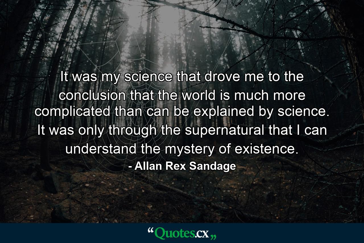 It was my science that drove me to the conclusion that the world is much more complicated than can be explained by science. It was only through the supernatural that I can understand the mystery of existence. - Quote by Allan Rex Sandage