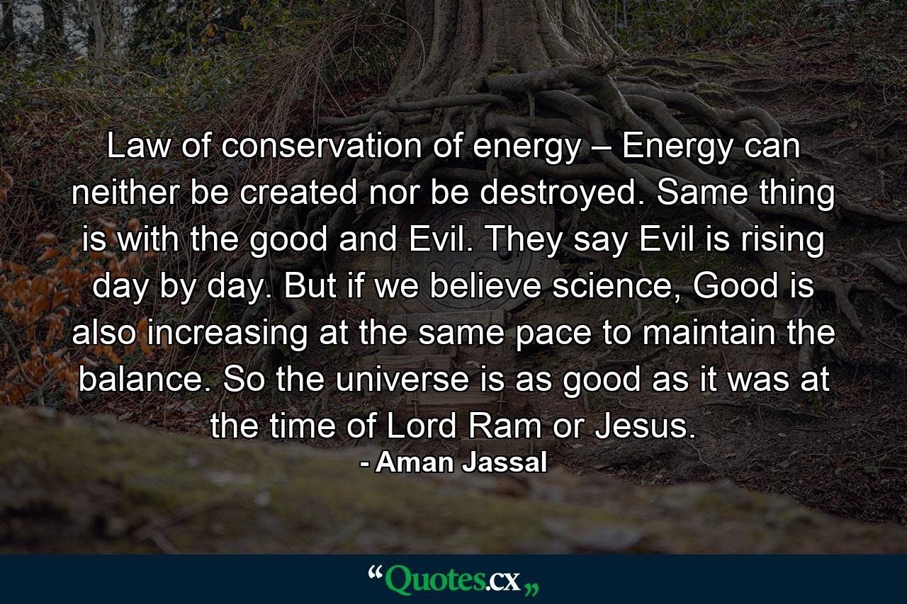 Law of conservation of energy – Energy can neither be created nor be destroyed. Same thing is with the good and Evil. They say Evil is rising day by day. But if we believe science, Good is also increasing at the same pace to maintain the balance. So the universe is as good as it was at the time of Lord Ram or Jesus. - Quote by Aman Jassal