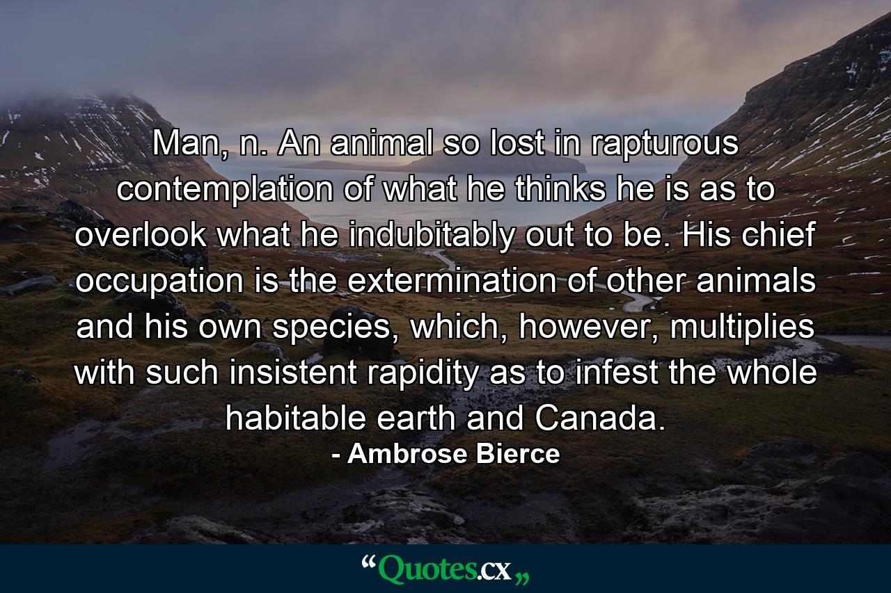 Man, n. An animal so lost in rapturous contemplation of what he thinks he is as to overlook what he indubitably out to be. His chief occupation is the extermination of other animals and his own species, which, however, multiplies with such insistent rapidity as to infest the whole habitable earth and Canada. - Quote by Ambrose Bierce