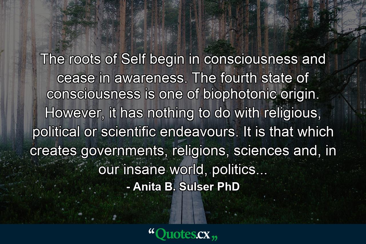 The roots of Self begin in consciousness and cease in awareness. The fourth state of consciousness is one of biophotonic origin. However, it has nothing to do with religious, political or scientific endeavours. It is that which creates governments, religions, sciences and, in our insane world, politics... - Quote by Anita B. Sulser PhD