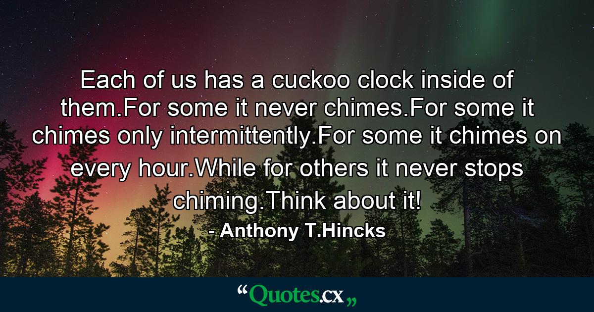 Each of us has a cuckoo clock inside of them.For some it never chimes.For some it chimes only intermittently.For some it chimes on every hour.While for others it never stops chiming.Think about it! - Quote by Anthony T.Hincks