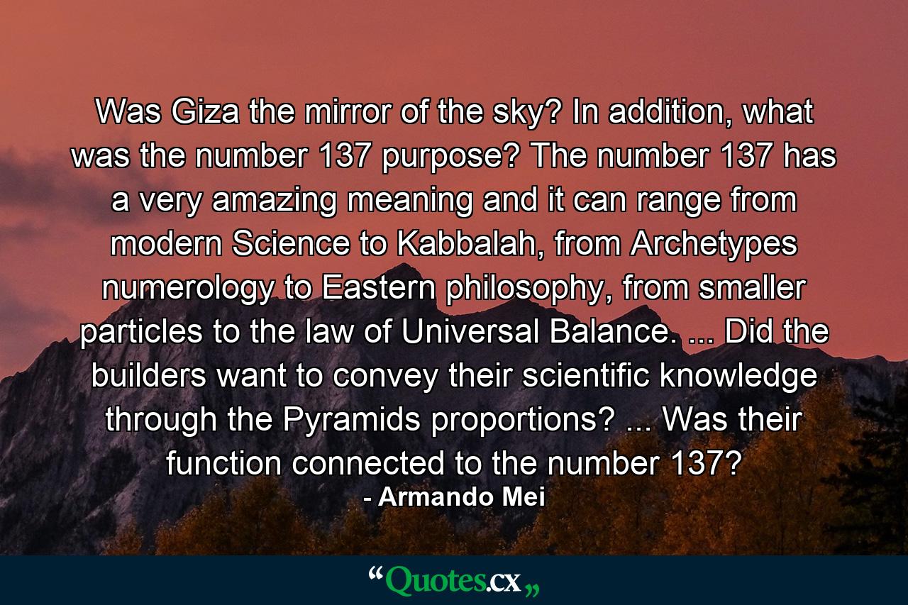 Was Giza the mirror of the sky? In addition, what was the number 137 purpose? The number 137 has a very amazing meaning and it can range from modern Science to Kabbalah, from Archetypes numerology to Eastern philosophy, from smaller particles to the law of Universal Balance. ... Did the builders want to convey their scientific knowledge through the Pyramids proportions? ... Was their function connected to the number 137? - Quote by Armando Mei