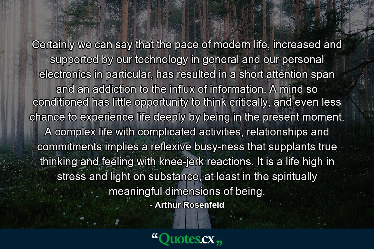 Certainly we can say that the pace of modern life, increased and supported by our technology in general and our personal electronics in particular, has resulted in a short attention span and an addiction to the influx of information. A mind so conditioned has little opportunity to think critically, and even less chance to experience life deeply by being in the present moment. A complex life with complicated activities, relationships and commitments implies a reflexive busy-ness that supplants true thinking and feeling with knee-jerk reactions. It is a life high in stress and light on substance, at least in the spiritually meaningful dimensions of being. - Quote by Arthur Rosenfeld