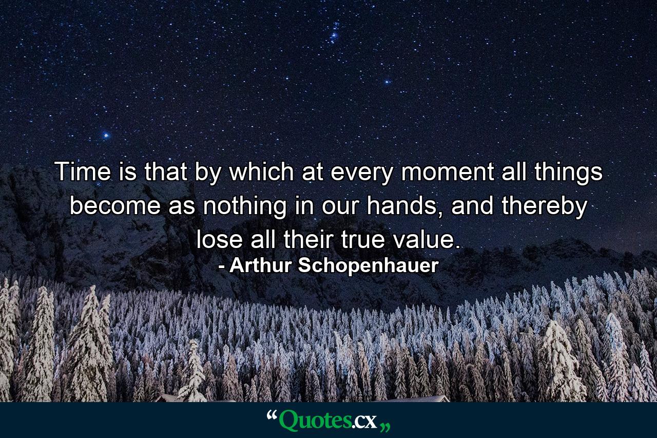 Time is that by which at every moment all things become as nothing in our hands, and thereby lose all their true value. - Quote by Arthur Schopenhauer