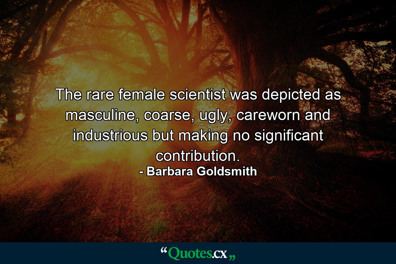 The rare female scientist was depicted as masculine, coarse, ugly, careworn and industrious but making no significant contribution. - Quote by Barbara Goldsmith