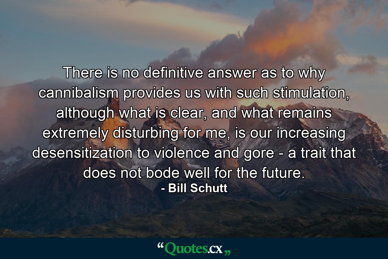 There is no definitive answer as to why cannibalism provides us with such stimulation, although what is clear, and what remains extremely disturbing for me, is our increasing desensitization to violence and gore - a trait that does not bode well for the future. - Quote by Bill Schutt