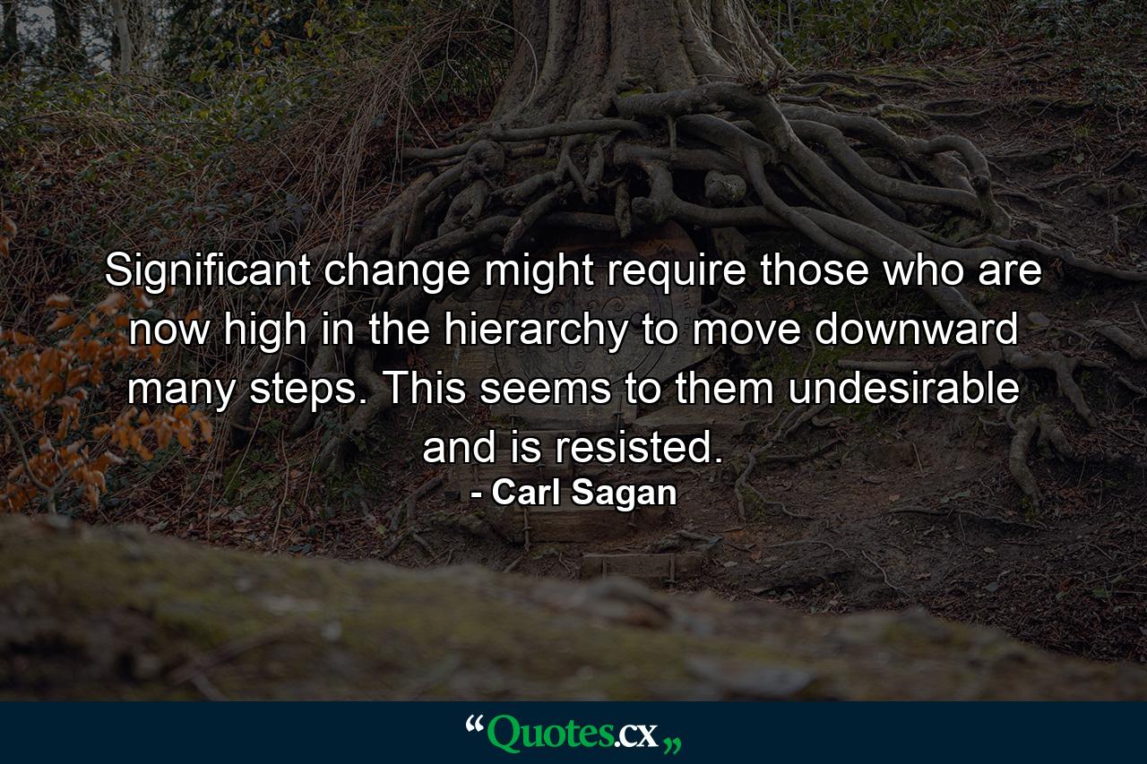 Significant change might require those who are now high in the hierarchy to move downward many steps. This seems to them undesirable and is resisted. - Quote by Carl Sagan