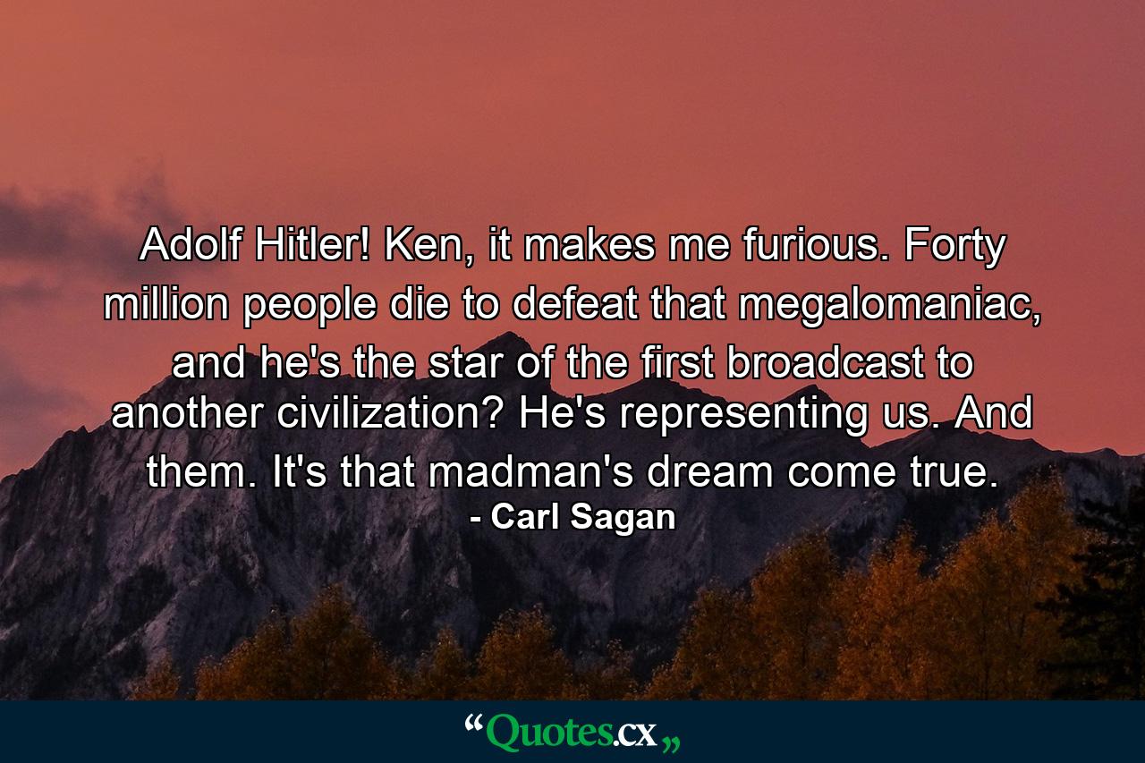 Adolf Hitler! Ken, it makes me furious. Forty million people die to defeat that megalomaniac, and he's the star of the first broadcast to another civilization? He's representing us. And them. It's that madman's dream come true. - Quote by Carl Sagan