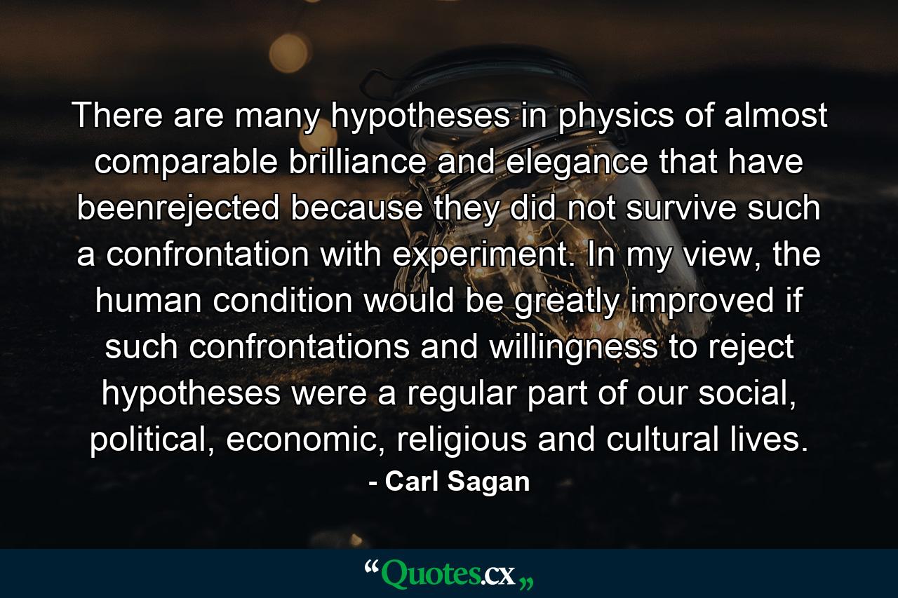 There are many hypotheses in physics of almost comparable brilliance and elegance that have beenrejected because they did not survive such a confrontation with experiment. In my view, the human condition would be greatly improved if such confrontations and willingness to reject hypotheses were a regular part of our social, political, economic, religious and cultural lives. - Quote by Carl Sagan