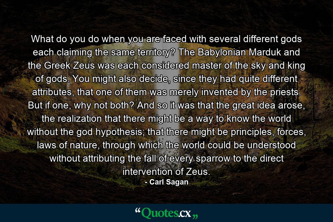 What do you do when you are faced with several different gods each claiming the same territory? The Babylonian Marduk and the Greek Zeus was each considered master of the sky and king of gods. You might also decide, since they had quite different attributes, that one of them was merely invented by the priests. But if one, why not both? And so it was that the great idea arose, the realization that there might be a way to know the world without the god hypothesis; that there might be principles, forces, laws of nature, through which the world could be understood without attributing the fall of every sparrow to the direct intervention of Zeus. - Quote by Carl Sagan