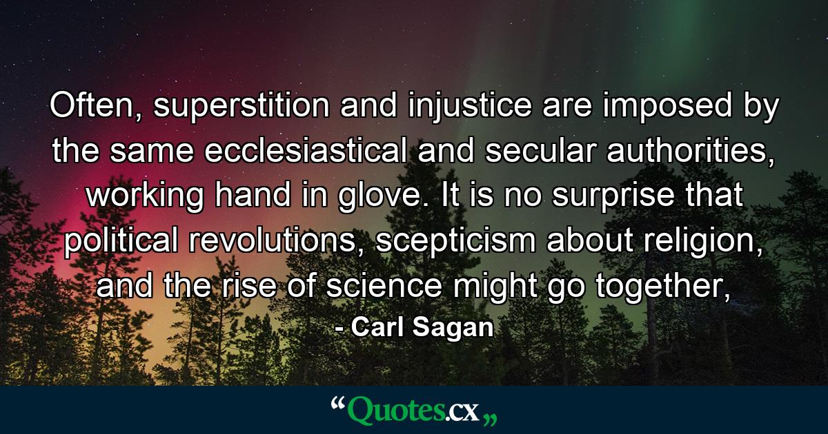 Often, superstition and injustice are imposed by the same ecclesiastical and secular authorities, working hand in glove. It is no surprise that political revolutions, scepticism about religion, and the rise of science might go together, - Quote by Carl Sagan