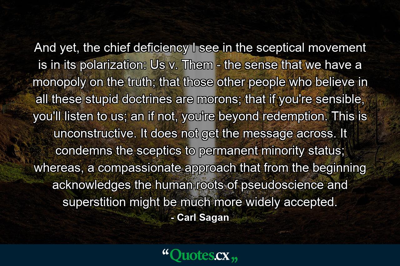 And yet, the chief deficiency I see in the sceptical movement is in its polarization: Us v. Them - the sense that we have a monopoly on the truth; that those other people who believe in all these stupid doctrines are morons; that if you're sensible, you'll listen to us; an if not, you're beyond redemption. This is unconstructive. It does not get the message across. It condemns the sceptics to permanent minority status; whereas, a compassionate approach that from the beginning acknowledges the human roots of pseudoscience and superstition might be much more widely accepted. - Quote by Carl Sagan